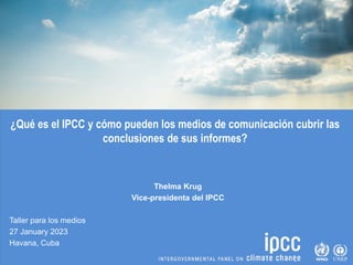 ¿Qué es el IPCC y cómo pueden los medios de comunicación cubrir las
conclusiones de sus informes?
Thelma Krug
Vice-presidenta del IPCC
Taller para los medios
27 January 2023
Havana, Cuba
 