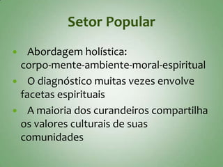 Setor Popular
  Abordagem holística:
 corpo-mente-ambiente-moral-espiritual
 O diagnóstico muitas vezes envolve
 facetas espirituais
 A maioria dos curandeiros compartilha
 os valores culturais de suas
 comunidades
 