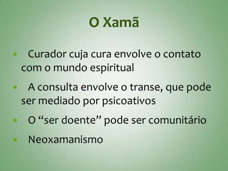 O Xamã

    Curador cuja cura envolve o contato
    com o mundo espiritual
    A consulta envolve o transe, que pode
    ser mediado por psicoativos
    O “ser doente” pode ser comunitário
    Neoxamanismo
 