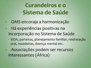 Curandeiros e o
             Sistema de Saúde
  OMS encoraja a harmonização
 Há experiências positivas na
 incorporação no Sistema de Saúde
     SIDA, parteiras, planejamento familiar, reidratação
      oral, rezadeiras, doença mental etc.
     Associações podem ser recursos
    interessantes (África)
 
