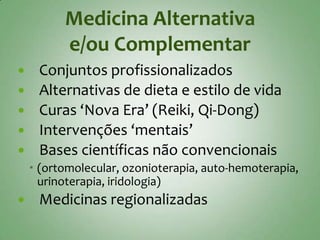 Medicina Alternativa
          e/ou Complementar
    Conjuntos profissionalizados
    Alternativas de dieta e estilo de vida
    Curas ‘Nova Era’ (Reiki, Qi-Dong)
    Intervenções ‘mentais’
    Bases científicas não convencionais
     (ortomolecular, ozonioterapia, auto-hemoterapia,
      urinoterapia, iridologia)
    Medicinas regionalizadas
 