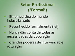 Setor Profissional
               (‘Formal’)
     Etnomedicina do mundo
    industrializado
    Reconhecido formalmente (lei)
    Nunca dão conta de todas as
    necessidades da população
    Grandes poderes de intervenção e
    rotulação
 