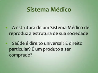 Sistema Médico

    A estrutura de um Sistema Médico de
    reproduz a estrutura de sua sociedade

    Saúde é direito universal? É direito
    particular? É um produto a ser
    comprado?
 