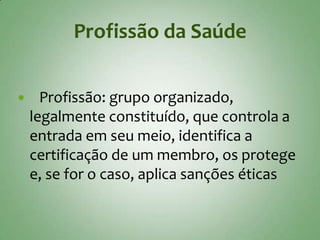 Profissão da Saúde


     Profissão: grupo organizado,
    legalmente constituído, que controla a
    entrada em seu meio, identifica a
    certificação de um membro, os protege
    e, se for o caso, aplica sanções éticas
 