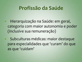 Profissão da Saúde

     Hierarquização na Saúde: em geral,
    categoria com maior autonomia e poder
    (inclusive sua remuneração)
    Subculturas médicas: maior destaque
    para especialidades que ‘curam’ do que
    as que ‘cuidam’
 
