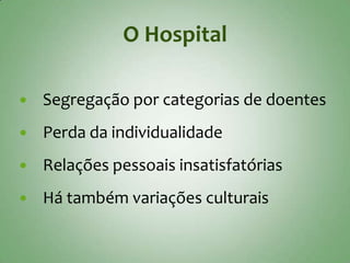 O Hospital

   Segregação por categorias de doentes
   Perda da individualidade
   Relações pessoais insatisfatórias
   Há também variações culturais
 