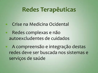 Redes Terapêuticas

    Crise na Medicina Ocidental
    Redes complexas e não
    autoexcludentes de cuidados
    A compreensão e integração destas
    redes deve ser buscada nos sistemas e
    serviços de saúde
 