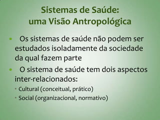 Sistemas de Saúde:
         uma Visão Antropológica
  Os sistemas de saúde não podem ser
 estudados isoladamente da sociedade
 da qual fazem parte
 O sistema de saúde tem dois aspectos
 inter-relacionados:
     Cultural (conceitual, prático)
     Social (organizacional, normativo)
 
