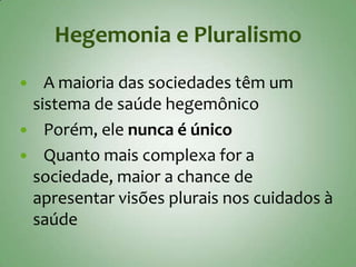 Hegemonia e Pluralismo
  A maioria das sociedades têm um
 sistema de saúde hegemônico
 Porém, ele nunca é único
 Quanto mais complexa for a
 sociedade, maior a chance de
 apresentar visões plurais nos cuidados à
 saúde
 