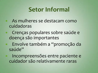 Setor Informal
 As mulheres se destacam como
 cuidadoras
 Crenças populares sobre saúde e
 doença são importantes
 Envolve também a “promoção da
 saúde”
 Incompreensões entre paciente e
 cuidador são relativamente raras
 