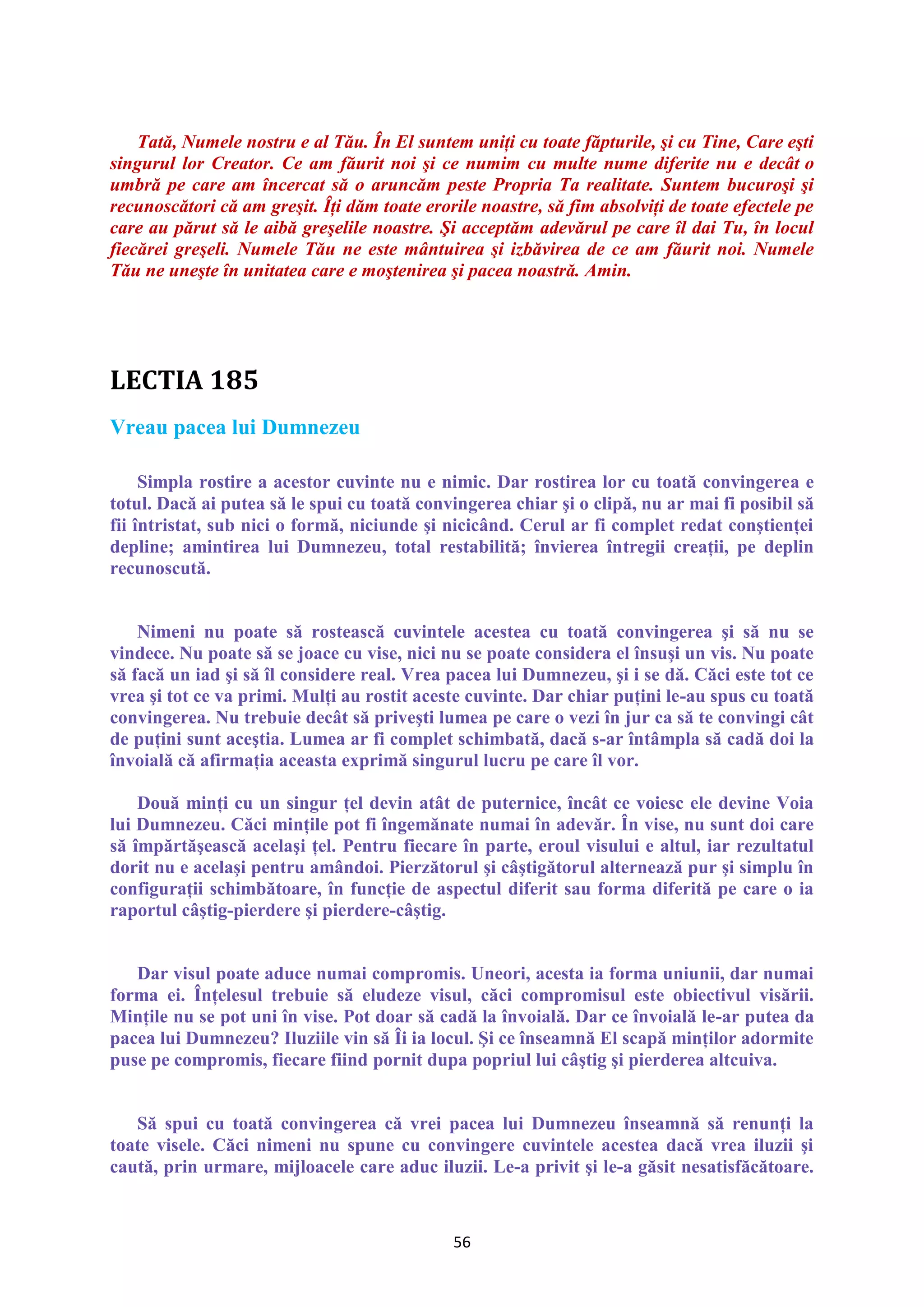 56
Tată, Numele nostru e al Tău. În El suntem uniţi cu toate făpturile, şi cu Tine, Care eşti
singurul lor Creator. Ce am făurit noi şi ce numim cu multe nume diferite nu e decât o
umbră pe care am încercat să o aruncăm peste Propria Ta realitate. Suntem bucuroşi şi
recunoscători că am greşit. Îţi dăm toate erorile noastre, să fim absolviţi de toate efectele pe
care au părut să le aibă greşelile noastre. Şi acceptăm adevărul pe care îl dai Tu, în locul
fiecărei greşeli. Numele Tău ne este mântuirea şi izbăvirea de ce am făurit noi. Numele
Tău ne uneşte în unitatea care e moştenirea şi pacea noastră. Amin.
Vreau pacea lui Dumnezeu
Simpla rostire a acestor cuvinte nu e nimic. Dar rostirea lor cu toată convingerea e
totul. Dacă ai putea să le spui cu toată convingerea chiar şi o clipă, nu ar mai fi posibil să
fii întristat, sub nici o formă, niciunde şi nicicând. Cerul ar fi complet redat conştienţei
depline; amintirea lui Dumnezeu, total restabilită; învierea întregii creaţii, pe deplin
recunoscută.
Nimeni nu poate să rostească cuvintele acestea cu toată convingerea şi să nu se
vindece. Nu poate să se joace cu vise, nici nu se poate considera el însuşi un vis. Nu poate
să facă un iad şi să îl considere real. Vrea pacea lui Dumnezeu, şi i se dă. Căci este tot ce
vrea şi tot ce va primi. Mulţi au rostit aceste cuvinte. Dar chiar puţini le-au spus cu toată
convingerea. Nu trebuie decât să priveşti lumea pe care o vezi în jur ca să te convingi cât
de puţini sunt aceştia. Lumea ar fi complet schimbată, dacă s-ar întâmpla să cadă doi la
învoială că afirmaţia aceasta exprimă singurul lucru pe care îl vor.
Două minţi cu un singur ţel devin atât de puternice, încât ce voiesc ele devine Voia
lui Dumnezeu. Căci minţile pot fi îngemănate numai în adevăr. În vise, nu sunt doi care
să împărtăşească acelaşi ţel. Pentru fiecare în parte, eroul visului e altul, iar rezultatul
dorit nu e acelaşi pentru amândoi. Pierzătorul şi câştigătorul alternează pur şi simplu în
configuraţii schimbătoare, în funcţie de aspectul diferit sau forma diferită pe care o ia
raportul câştig-pierdere şi pierdere-câştig.
Dar visul poate aduce numai compromis. Uneori, acesta ia forma uniunii, dar numai
forma ei. Înţelesul trebuie să eludeze visul, căci compromisul este obiectivul visării.
Minţile nu se pot uni în vise. Pot doar să cadă la învoială. Dar ce învoială le-ar putea da
pacea lui Dumnezeu? Iluziile vin să Îi ia locul. Şi ce înseamnă El scapă minţilor adormite
puse pe compromis, fiecare fiind pornit dupa popriul lui câştig şi pierderea altcuiva.
Să spui cu toată convingerea că vrei pacea lui Dumnezeu înseamnă să renunţi la
toate visele. Căci nimeni nu spune cu convingere cuvintele acestea dacă vrea iluzii şi
caută, prin urmare, mijloacele care aduc iluzii. Le-a privit şi le-a găsit nesatisfăcătoare.
 