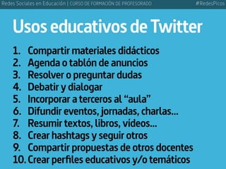 UsoseducativosdeTwitter
1.	 Compartir materiales didácticos
2.	 Agenda o tablón de anuncios
3.	 Resolver o preguntar dudas
4.	 Debatir y dialogar
5.	 Incorporar a terceros al “aula”
6.	 Difundir eventos, jornadas, charlas...
7.	 Resumir textos, libros, vídeos...
8.	 Crear hashtags y seguir otros
9.	 Compartir propuestas de otros docentes
10.	Crear perfiles educativos y/o temáticos
#RedesPicosRedes Sociales en Educación | CURSO DE FORMACIÓN DE PROFESORADO
 
