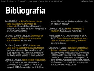 Area, M. (2008). Las Redes Sociales en Internet
como espacios para la formación del
profesorado. Razón y Palabra. Recuperado
marzo 6, 2015, a partir de http://razonypalabra.
org.mx/n63/marea.html
Castañeda Quintero, L. (2010a). Aprendizaje con
redes sociales: Tejidos educativos para los
nuevos entornos. Sevilla: MAD.
Castañeda Quintero, L. (2010b). Reflexiones
sobre redes sociales (definición y clasificación).
Mushware educativos. Recuperado marzo 6,
2015, a partir de http://lindacastaneda.com/
mushware/redes-sociales-y-social-software/
De Haro, J. J. (2010a). Redes Sociales en Educación.
Ponencia para la Jornada Educar para la
Comunicación y la Cooperación Social (6 de
marzo de 2015). Recuperado a partir de http://
www.slideshare.net/jjdeharo/redes-sociales-
en-educacin-4237119
De Haro, J. J. (2010b). Redes sociales para la
educación. Madrid: Anaya Multimedia.
Nicolás Ojeda, M. A., & Grandío Pérez, M. del M.
(2012). Estrategias de comunicación en redes
sociales: usuarios, aplicaciones y contenidos.
Barcelona: Gedisa.
Santamaría, F. (2008). Posibilidades pedagógicas.
Redes sociales y comunidades educativas.
Social Networks and Educational Communities.
Pedagogical Possibilities. Telos. cuadernos de
comunicación e Innovación, 76. Recuperado a
partir de http://sociedadinformacion.fundacion.
telefonica.com/telos/articulocuaderno.asp@
idarticulo%3D7&rev%3D76.htm
Bibliografía
#RedesPicosRedes Sociales en Educación | CURSO DE FORMACIÓN DE PROFESORADO
 