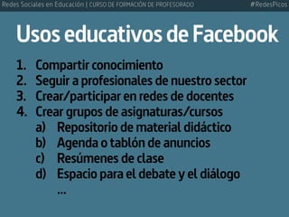 UsoseducativosdeFacebook
1.	 Compartir conocimiento
2.	 Seguir a profesionales de nuestro sector
3.	 Crear/participar en redes de docentes
4.	 Crear grupos de asignaturas/cursos
	 a)		 Repositorio de material didáctico
	 b)		 Agenda o tablón de anuncios
	 c)		 Resúmenes de clase
	 d)		 Espacio para el debate y el diálogo
				...
#RedesPicosRedes Sociales en Educación | CURSO DE FORMACIÓN DE PROFESORADO
 