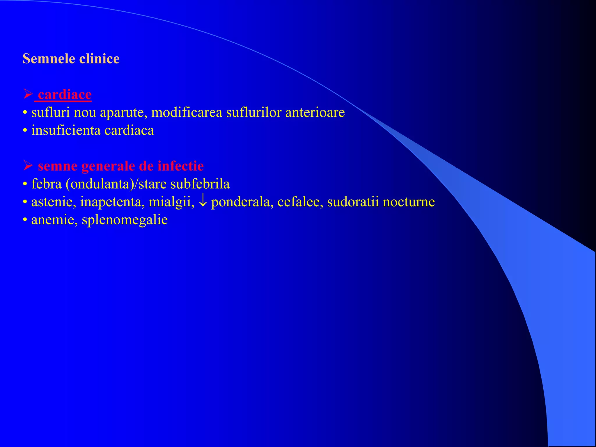 Semnele clinice
 cardiace
• sufluri nou aparute, modificarea suflurilor anterioare
• insuficienta cardiaca
 semne generale de infectie
• febra (ondulanta)/stare subfebrila
• astenie, inapetenta, mialgii,  ponderala, cefalee, sudoratii nocturne
• anemie, splenomegalie
 