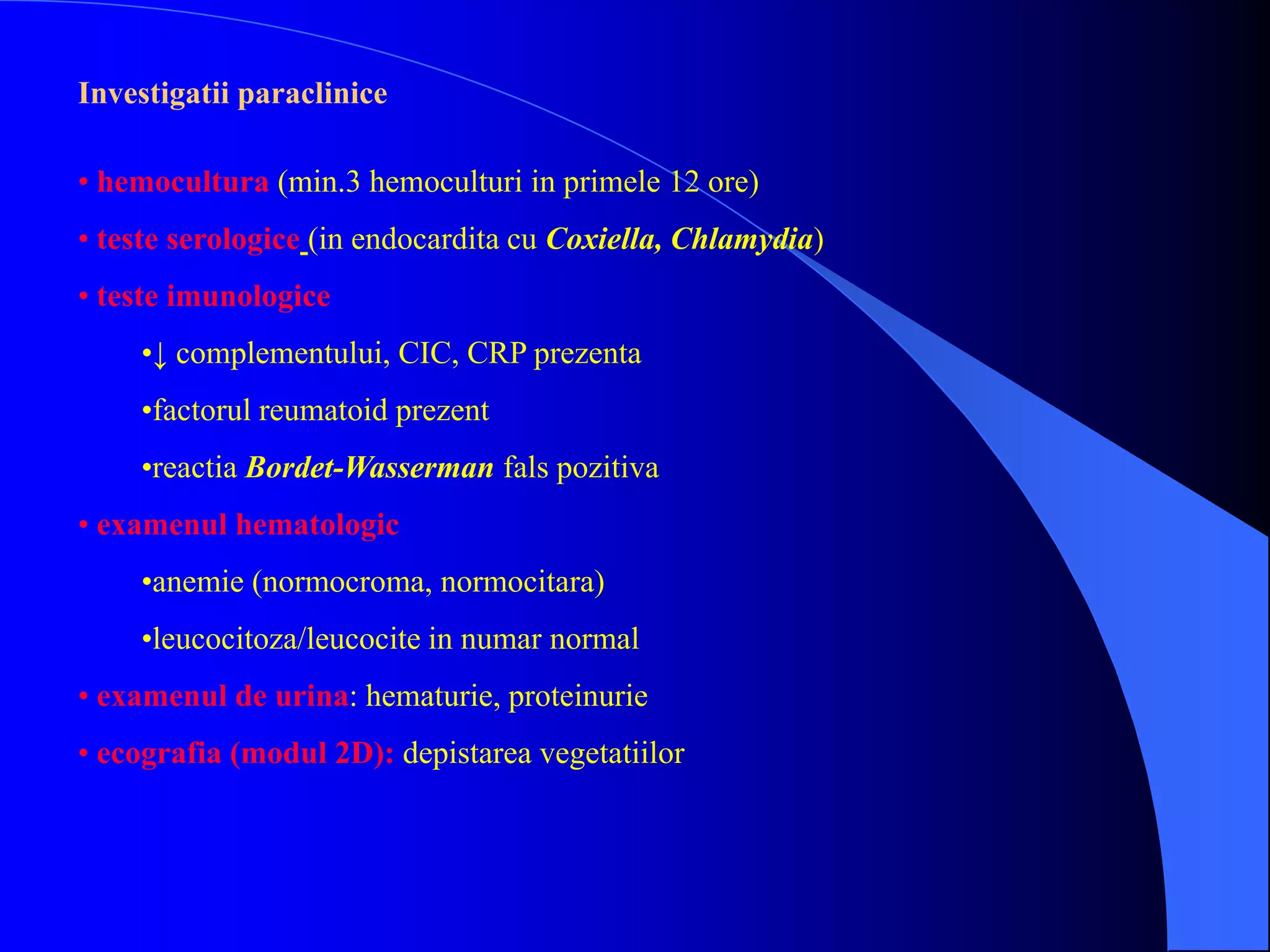 Investigatii paraclinice
• hemocultura (min.3 hemoculturi in primele 12 ore)
• teste serologice (in endocardita cu Coxiella, Chlamydia)
• teste imunologice
•↓ complementului, CIC, CRP prezenta
•factorul reumatoid prezent
•reactia Bordet-Wasserman fals pozitiva
• examenul hematologic
•anemie (normocroma, normocitara)
•leucocitoza/leucocite in numar normal
• examenul de urina: hematurie, proteinurie
• ecografia (modul 2D): depistarea vegetatiilor
 