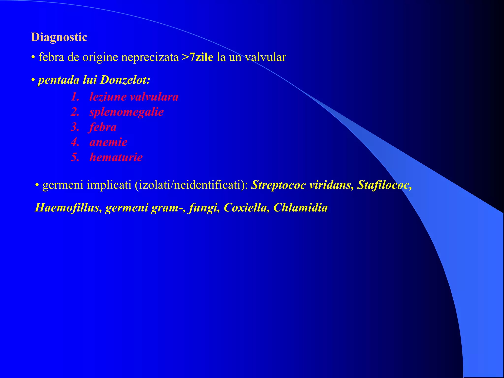 Diagnostic
• febra de origine neprecizata >7zile la un valvular
• pentada lui Donzelot:
1. leziune valvulara
2. splenomegalie
3. febra
4. anemie
5. hematurie
• germeni implicati (izolati/neidentificati): Streptococ viridans, Stafilococ,
Haemofillus, germeni gram-, fungi, Coxiella, Chlamidia
 