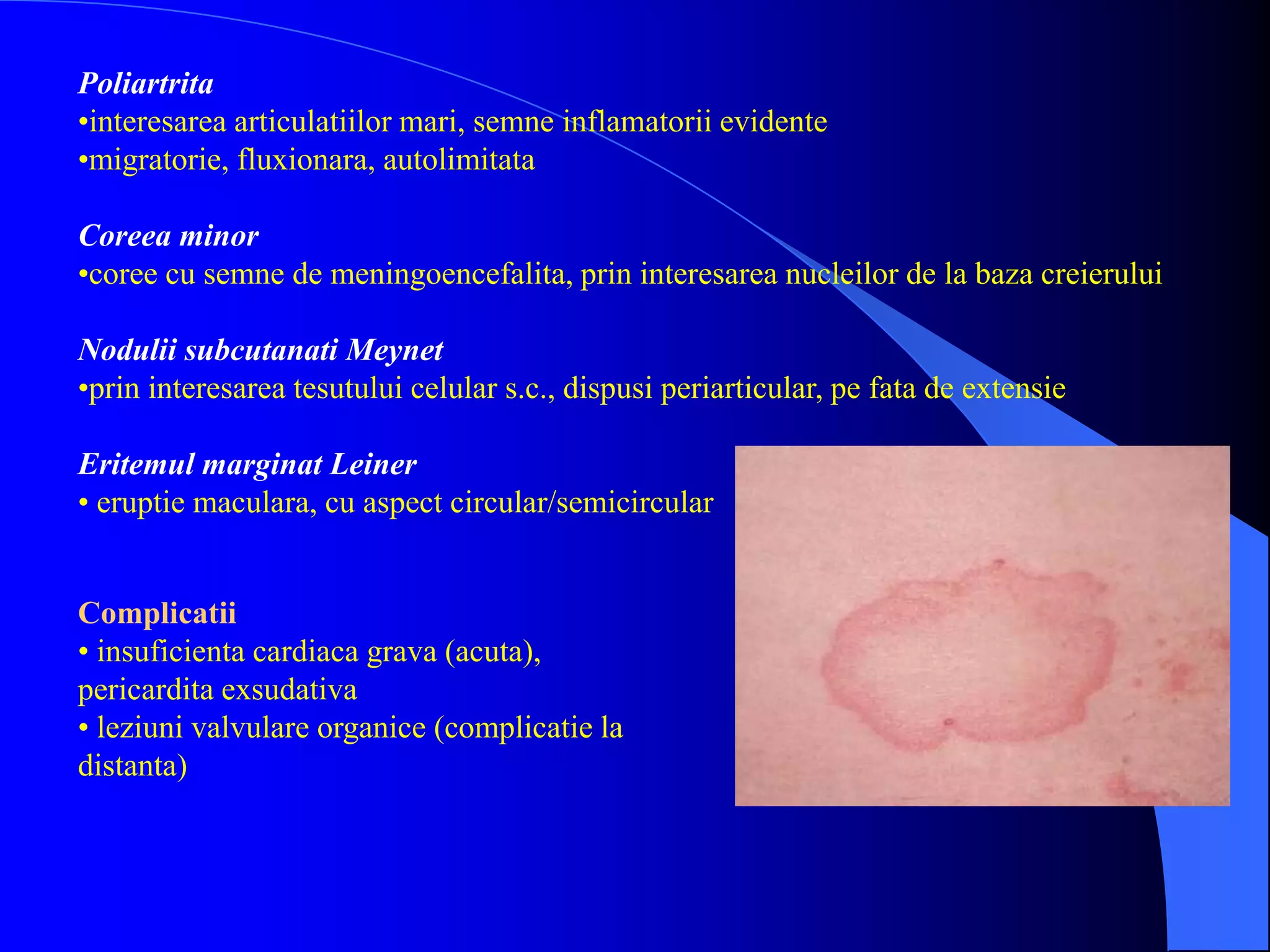 Poliartrita
•interesarea articulatiilor mari, semne inflamatorii evidente
•migratorie, fluxionara, autolimitata
Coreea minor
•coree cu semne de meningoencefalita, prin interesarea nucleilor de la baza creierului
Nodulii subcutanati Meynet
•prin interesarea tesutului celular s.c., dispusi periarticular, pe fata de extensie
Eritemul marginat Leiner
• eruptie maculara, cu aspect circular/semicircular
Complicatii
• insuficienta cardiaca grava (acuta),
pericardita exsudativa
• leziuni valvulare organice (complicatie la
distanta)
 