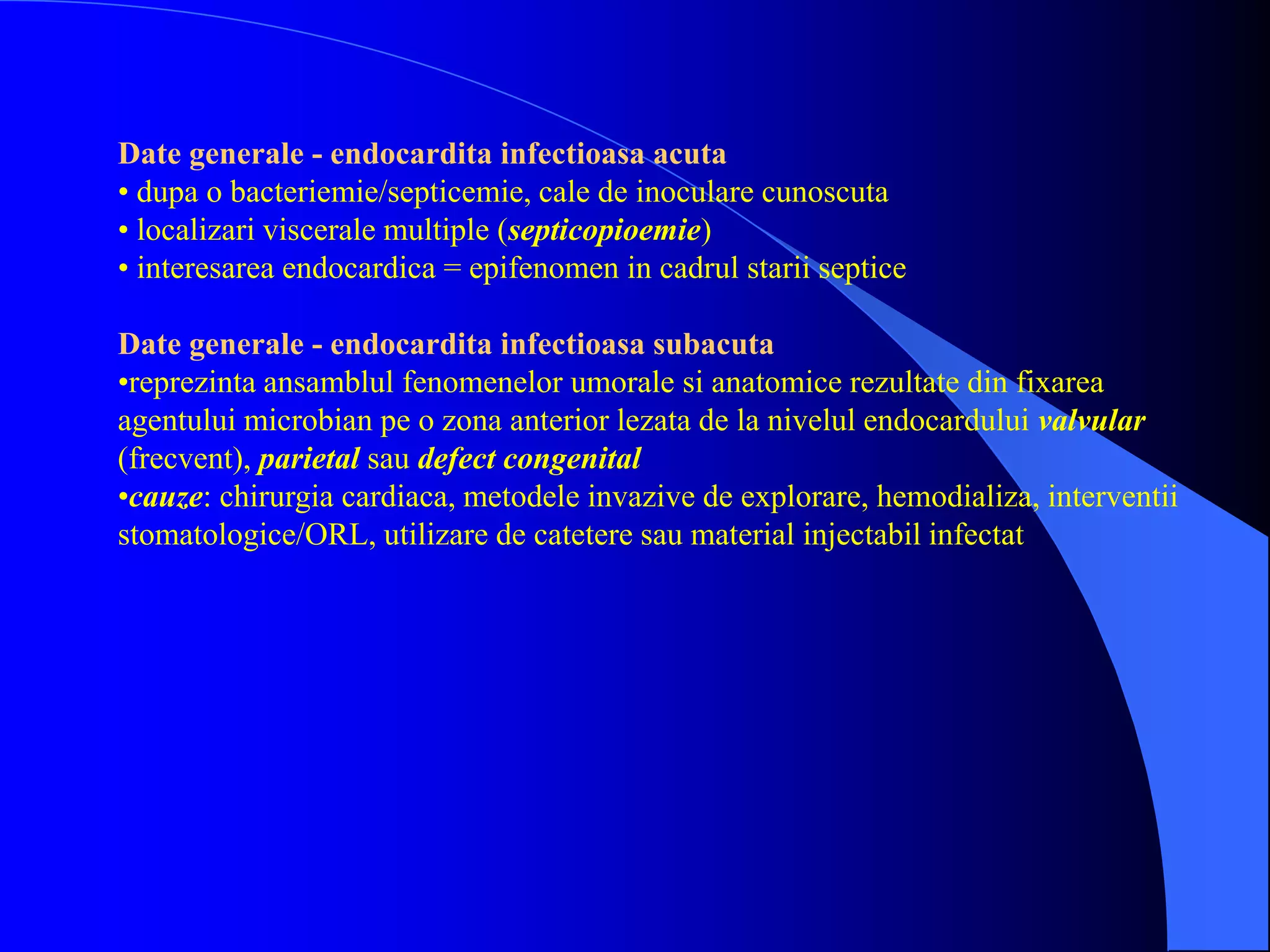 Date generale - endocardita infectioasa acuta
• dupa o bacteriemie/septicemie, cale de inoculare cunoscuta
• localizari viscerale multiple (septicopioemie)
• interesarea endocardica = epifenomen in cadrul starii septice
Date generale - endocardita infectioasa subacuta
•reprezinta ansamblul fenomenelor umorale si anatomice rezultate din fixarea
agentului microbian pe o zona anterior lezata de la nivelul endocardului valvular
(frecvent), parietal sau defect congenital
•cauze: chirurgia cardiaca, metodele invazive de explorare, hemodializa, interventii
stomatologice/ORL, utilizare de catetere sau material injectabil infectat
 