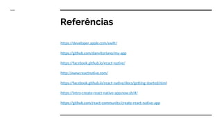 Referências
https://developer.apple.com/swift/
https://github.com/danvitoriano/my-app
https://facebook.github.io/react-native/
http://www.reactnative.com/
https://facebook.github.io/react-native/docs/getting-started.html
https://intro-create-react-native-app.now.sh/#/
https://github.com/react-community/create-react-native-app
