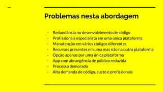 Problemas nesta abordagem
- Redundância no desenvolvimento de código
- Profissionais especialista em uma única plataforma
- Manutenção em vários códigos diferentes
- Recursos presentes em uma mas não na outra plataforma
- Opção apenas por uma única plataforma
- App com abrangência de público reduzida
- Processo demorado
- Alta demanda de código, custo e profissionais
