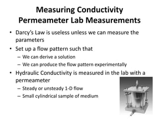 Measuring Conductivity
Permeameter Lab Measurements
• Darcy’s Law is useless unless we can measure the
parameters
• Set up a flow pattern such that
– We can derive a solution
– We can produce the flow pattern experimentally
• Hydraulic Conductivity is measured in the lab with a
permeameter
– Steady or unsteady 1-D flow
– Small cylindrical sample of medium
 