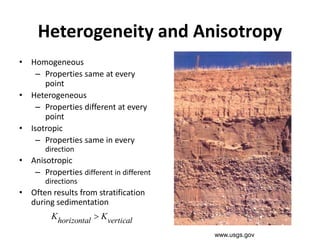 Heterogeneity and Anisotropy
• Homogeneous
– Properties same at every
point
• Heterogeneous
– Properties different at every
point
• Isotropic
– Properties same in every
direction
• Anisotropic
– Properties different in different
directions
• Often results from stratification
during sedimentation
verticalhorizontal KK 
www.usgs.gov
 