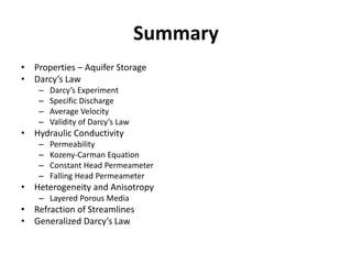 Summary
• Properties – Aquifer Storage
• Darcy’s Law
– Darcy’s Experiment
– Specific Discharge
– Average Velocity
– Validity of Darcy’s Law
• Hydraulic Conductivity
– Permeability
– Kozeny-Carman Equation
– Constant Head Permeameter
– Falling Head Permeameter
• Heterogeneity and Anisotropy
– Layered Porous Media
• Refraction of Streamlines
• Generalized Darcy’s Law
 