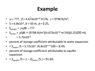 Example
• a = ???, b = 4.673x10-10 m2/N, g = 9798 N/m3,
• S = 6.8x10-4, b = 50 m, f = 0.25,
• Saquifer = gabb  ???
• Swater = gbfb = (9798 N/m3)(4.673x10-10 m2/N)(0.25)(50 m)
• = 5.72x10-5
• percent of storage coefficient attributable to water expansion
• = Swater /S = 5.72x10-5 /6.8x10-4 *100 = 8.4%
• percent of storage coefficient attributable to aquifer
expansion
• = Saquifer /S = 1 – (Swater /S ) = 91.6%
 
