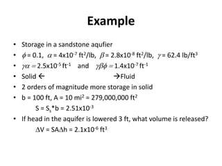 Example
• Storage in a sandstone aqufier
• f = 0.1, a = 4x10-7 ft2/lb, b = 2.8x10-8 ft2/lb, g = 62.4 lb/ft3
• ga  2.5x10-5 ft-1 and gbf  1.4x10-7 ft-1
• Solid  Fluid
• 2 orders of magnitude more storage in solid
• b = 100 ft, A = 10 mi2 = 279,000,000 ft2
S = Ss*b = 2.51x10-3
• If head in the aquifer is lowered 3 ft, what volume is released?
V = SAh = 2.1x10-6 ft3
 