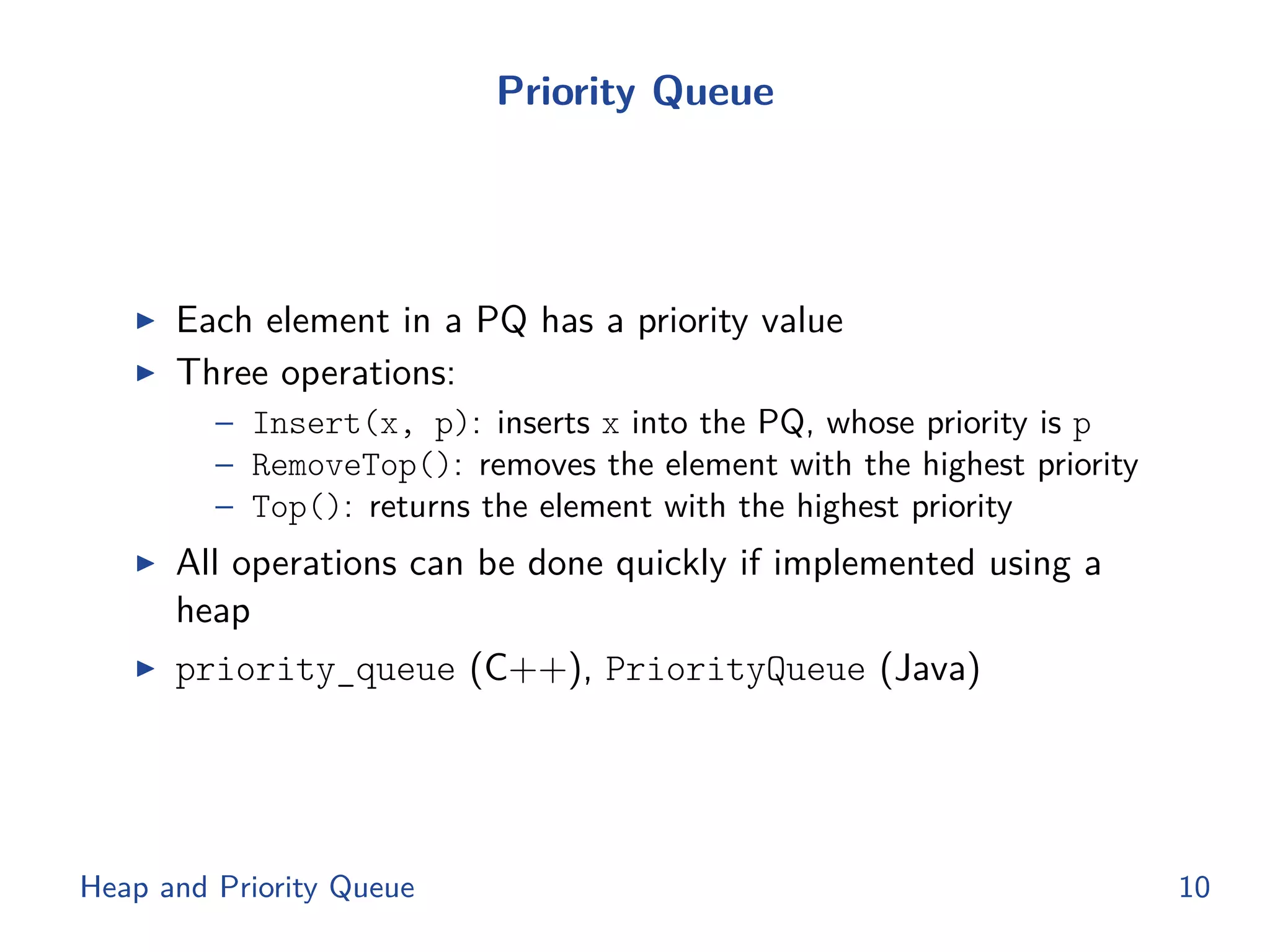 Priority Queue
◮ Each element in a PQ has a priority value
◮ Three operations:
– Insert(x, p): inserts x into the PQ, whose priority is p
– RemoveTop(): removes the element with the highest priority
– Top(): returns the element with the highest priority
◮ All operations can be done quickly if implemented using a
heap
◮ priority_queue (C++), PriorityQueue (Java)
Heap and Priority Queue 10
 