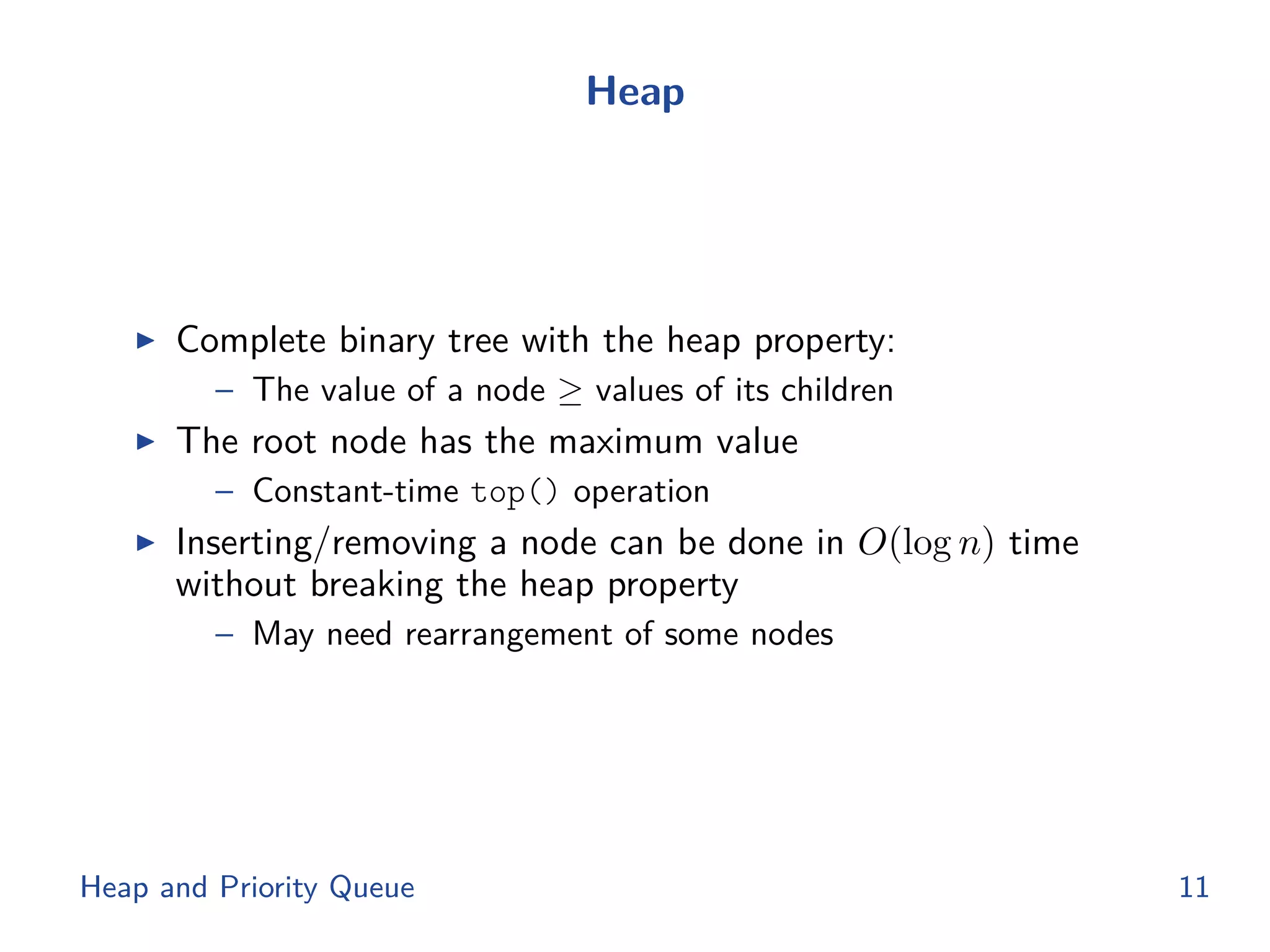 Heap
◮ Complete binary tree with the heap property:
– The value of a node ≥ values of its children
◮ The root node has the maximum value
– Constant-time top() operation
◮ Inserting/removing a node can be done in O(log n) time
without breaking the heap property
– May need rearrangement of some nodes
Heap and Priority Queue 11
 