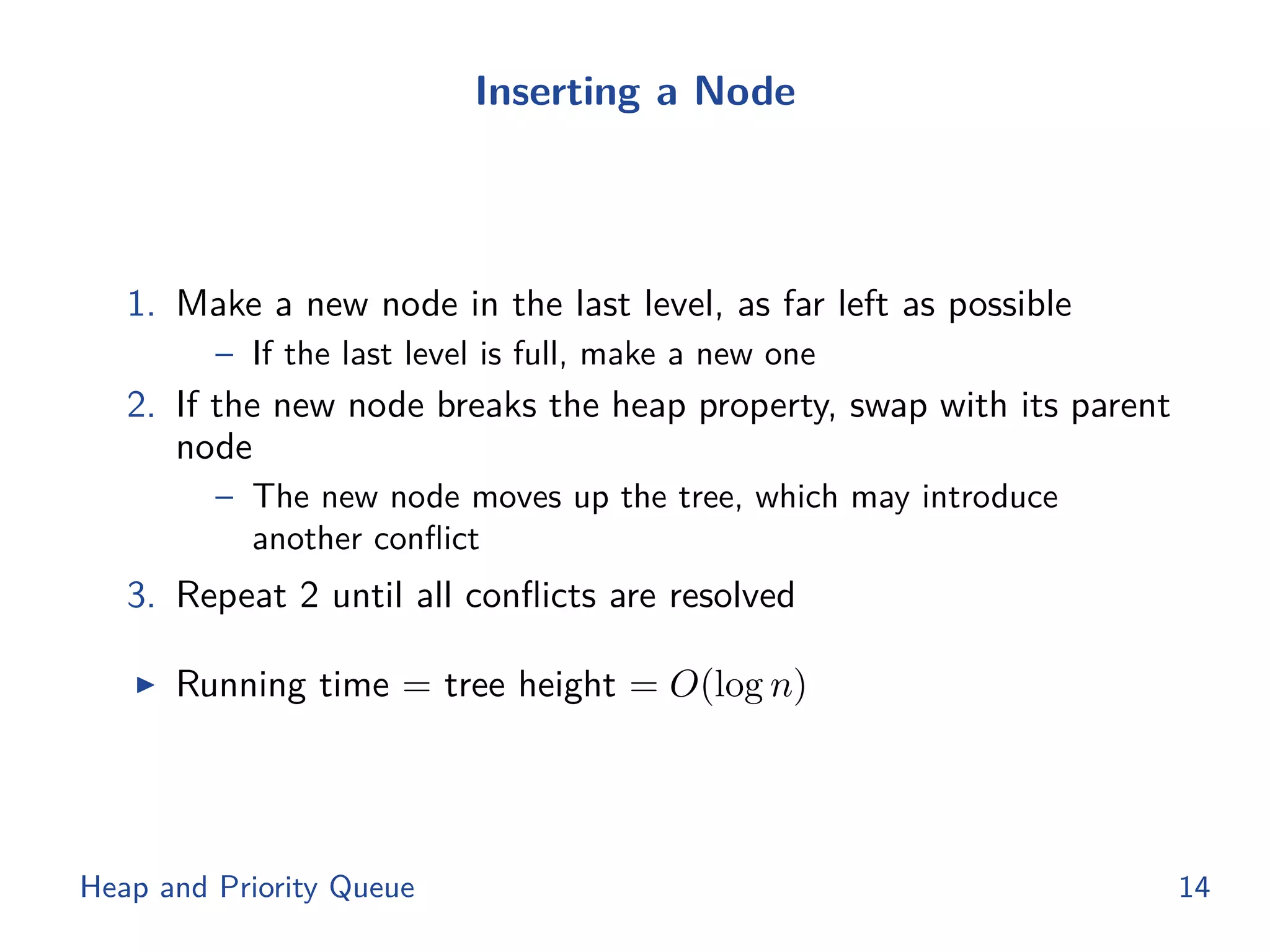 Inserting a Node
1. Make a new node in the last level, as far left as possible
– If the last level is full, make a new one
2. If the new node breaks the heap property, swap with its parent
node
– The new node moves up the tree, which may introduce
another conﬂict
3. Repeat 2 until all conﬂicts are resolved
◮ Running time = tree height = O(log n)
Heap and Priority Queue 14
 