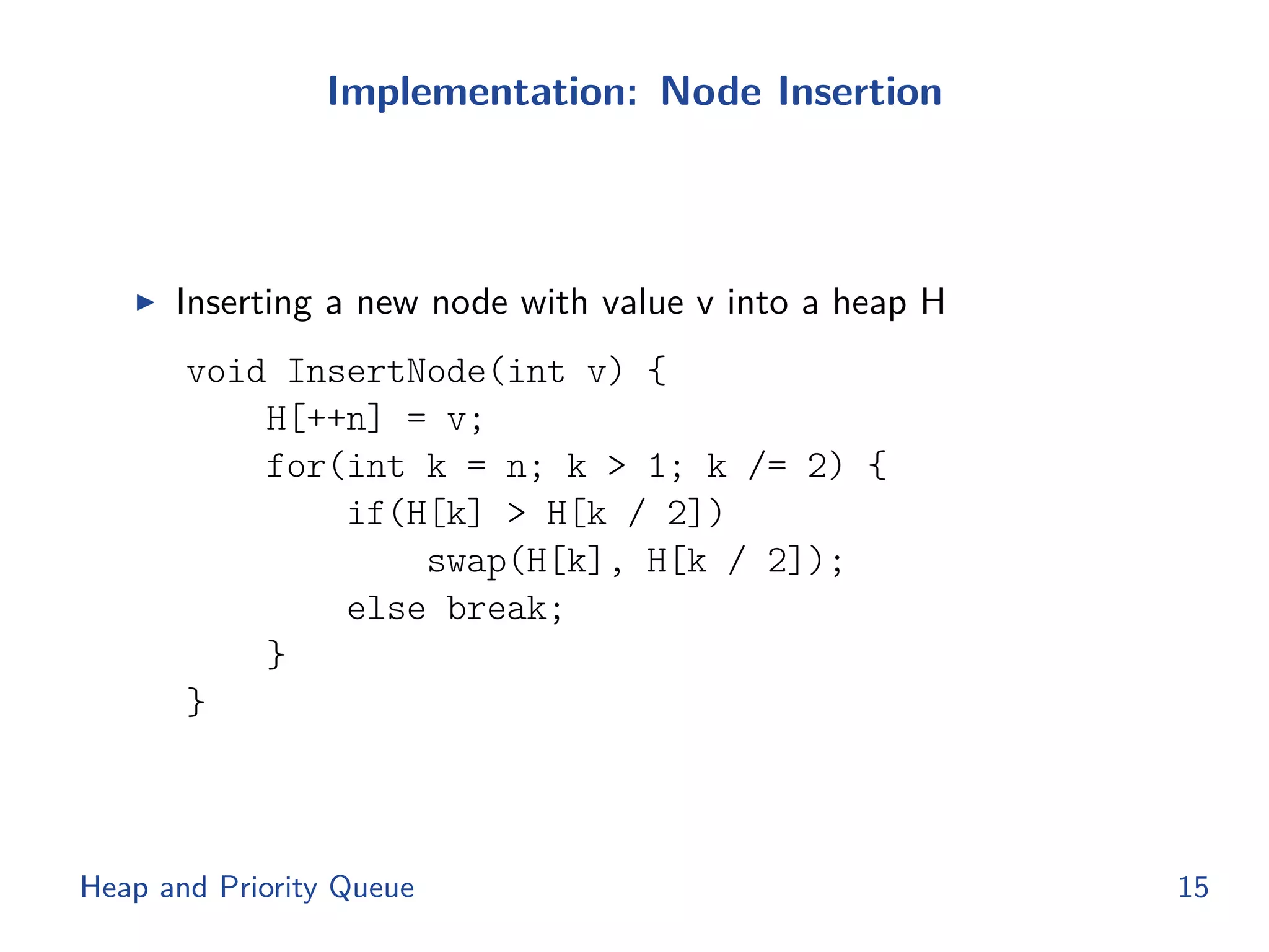 Implementation: Node Insertion
◮ Inserting a new node with value v into a heap H
void InsertNode(int v) {
H[++n] = v;
for(int k = n; k > 1; k /= 2) {
if(H[k] > H[k / 2])
swap(H[k], H[k / 2]);
else break;
}
}
Heap and Priority Queue 15
 