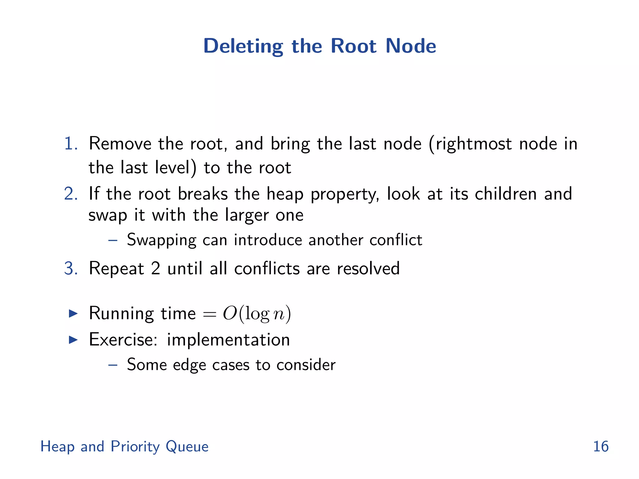 Deleting the Root Node
1. Remove the root, and bring the last node (rightmost node in
the last level) to the root
2. If the root breaks the heap property, look at its children and
swap it with the larger one
– Swapping can introduce another conﬂict
3. Repeat 2 until all conﬂicts are resolved
◮ Running time = O(log n)
◮ Exercise: implementation
– Some edge cases to consider
Heap and Priority Queue 16
 