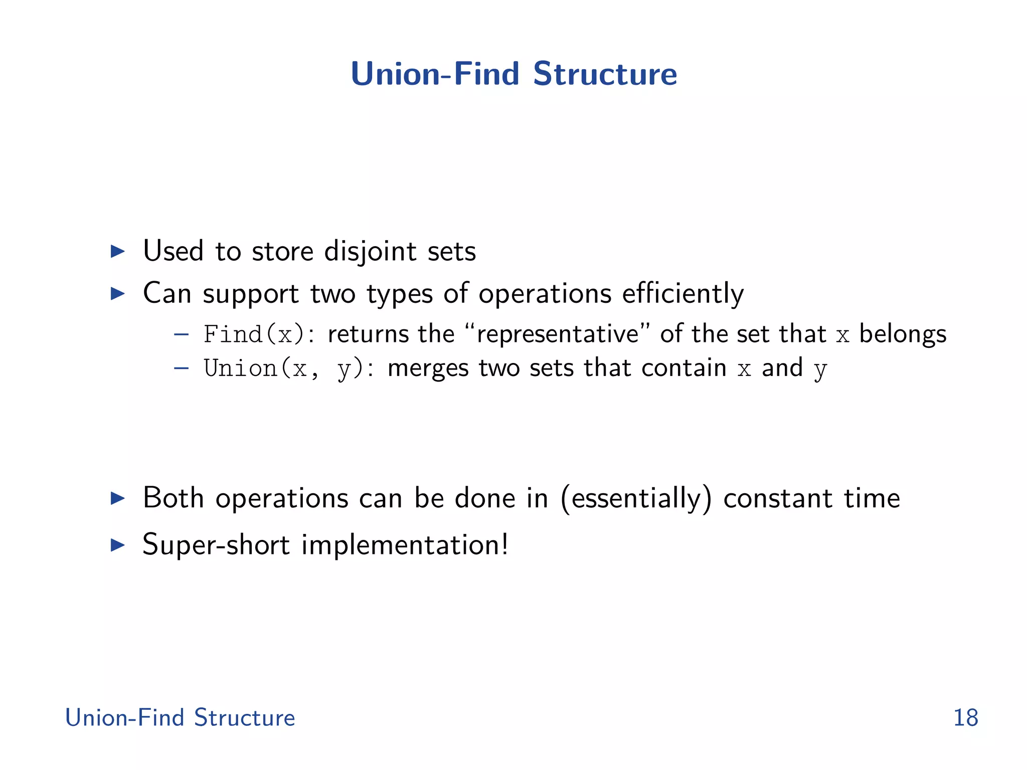 Union-Find Structure
◮ Used to store disjoint sets
◮ Can support two types of operations eﬃciently
– Find(x): returns the “representative” of the set that x belongs
– Union(x, y): merges two sets that contain x and y
◮ Both operations can be done in (essentially) constant time
◮ Super-short implementation!
Union-Find Structure 18
 