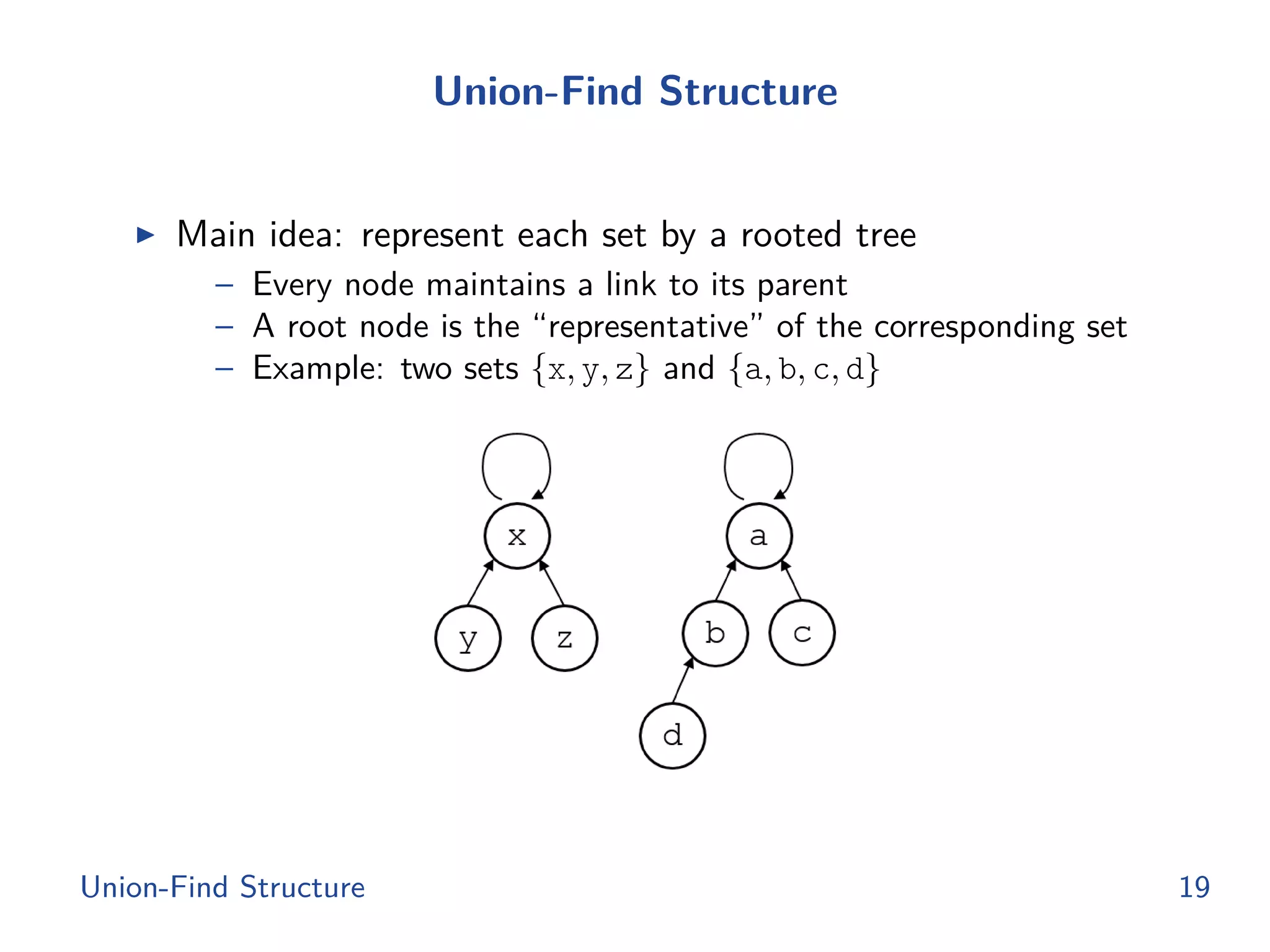 Union-Find Structure
◮ Main idea: represent each set by a rooted tree
– Every node maintains a link to its parent
– A root node is the “representative” of the corresponding set
– Example: two sets {x, y, z} and {a, b, c, d}
Union-Find Structure 19
 