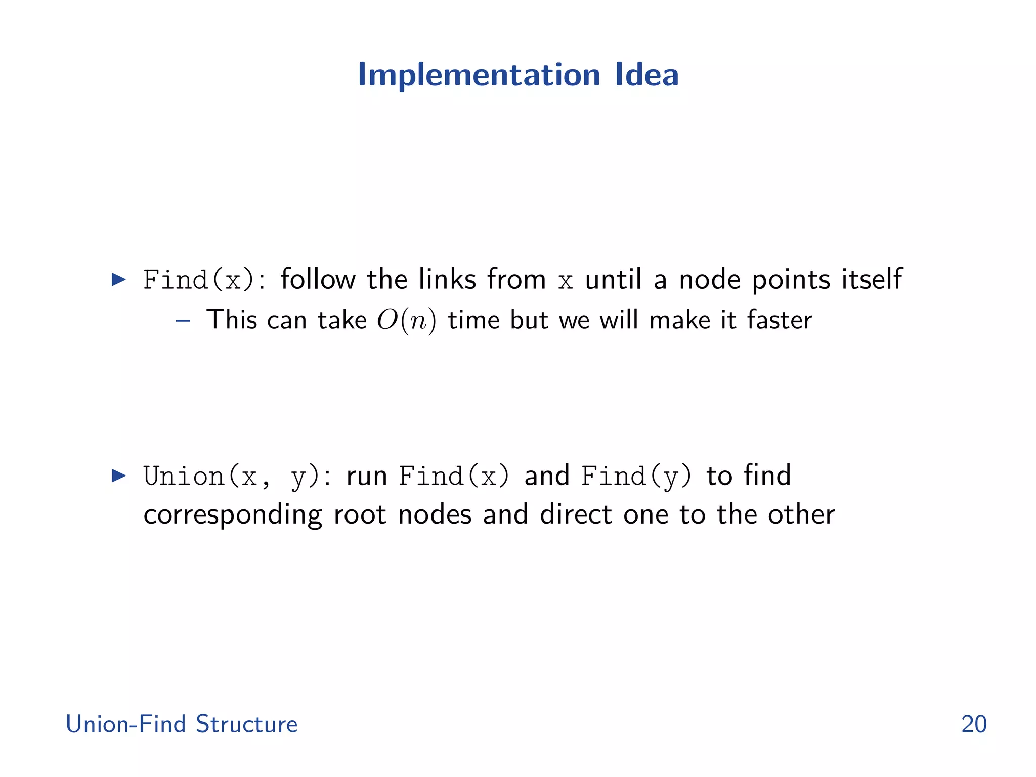 Implementation Idea
◮ Find(x): follow the links from x until a node points itself
– This can take O(n) time but we will make it faster
◮ Union(x, y): run Find(x) and Find(y) to ﬁnd
corresponding root nodes and direct one to the other
Union-Find Structure 20
 