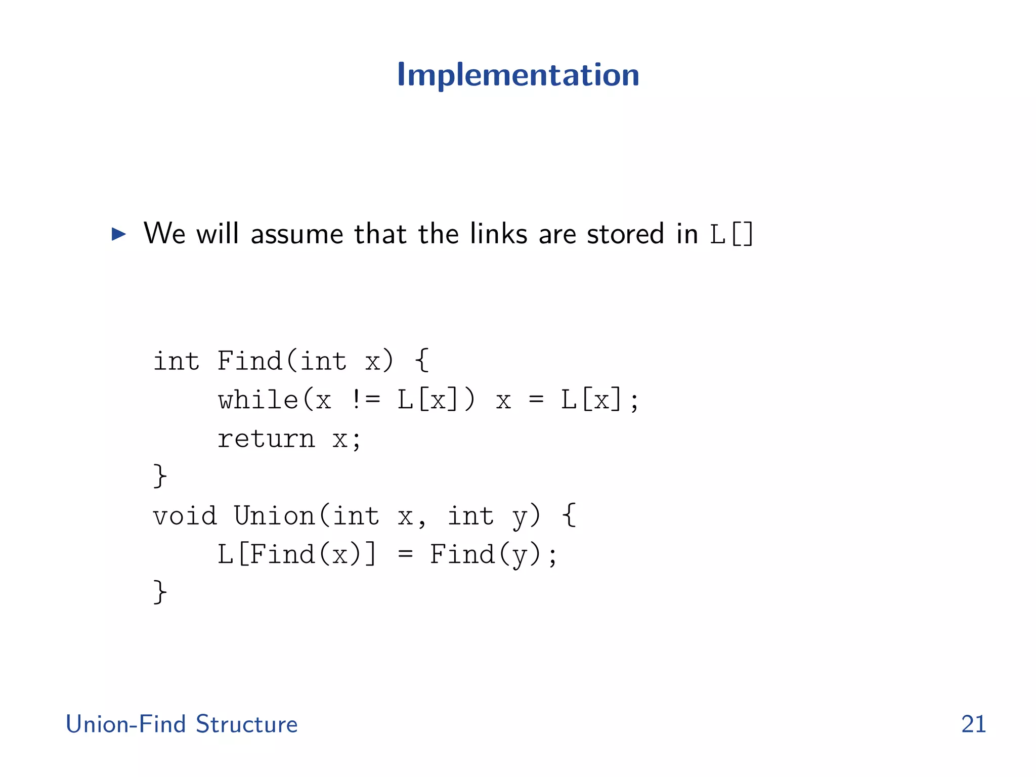 Implementation
◮ We will assume that the links are stored in L[]
int Find(int x) {
while(x != L[x]) x = L[x];
return x;
}
void Union(int x, int y) {
L[Find(x)] = Find(y);
}
Union-Find Structure 21
 