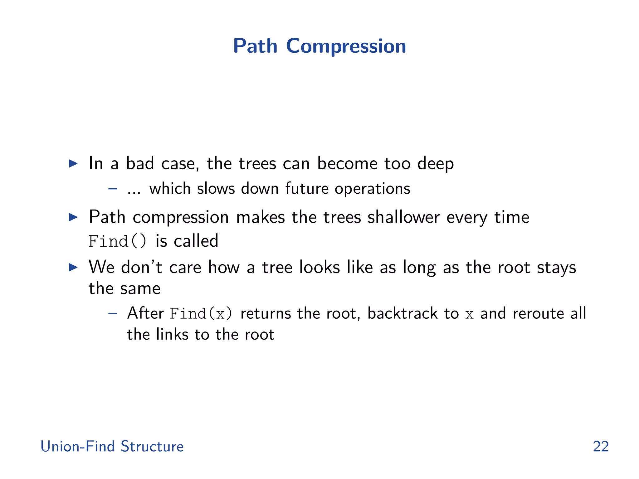 Path Compression
◮ In a bad case, the trees can become too deep
– ... which slows down future operations
◮ Path compression makes the trees shallower every time
Find() is called
◮ We don’t care how a tree looks like as long as the root stays
the same
– After Find(x) returns the root, backtrack to x and reroute all
the links to the root
Union-Find Structure 22
 