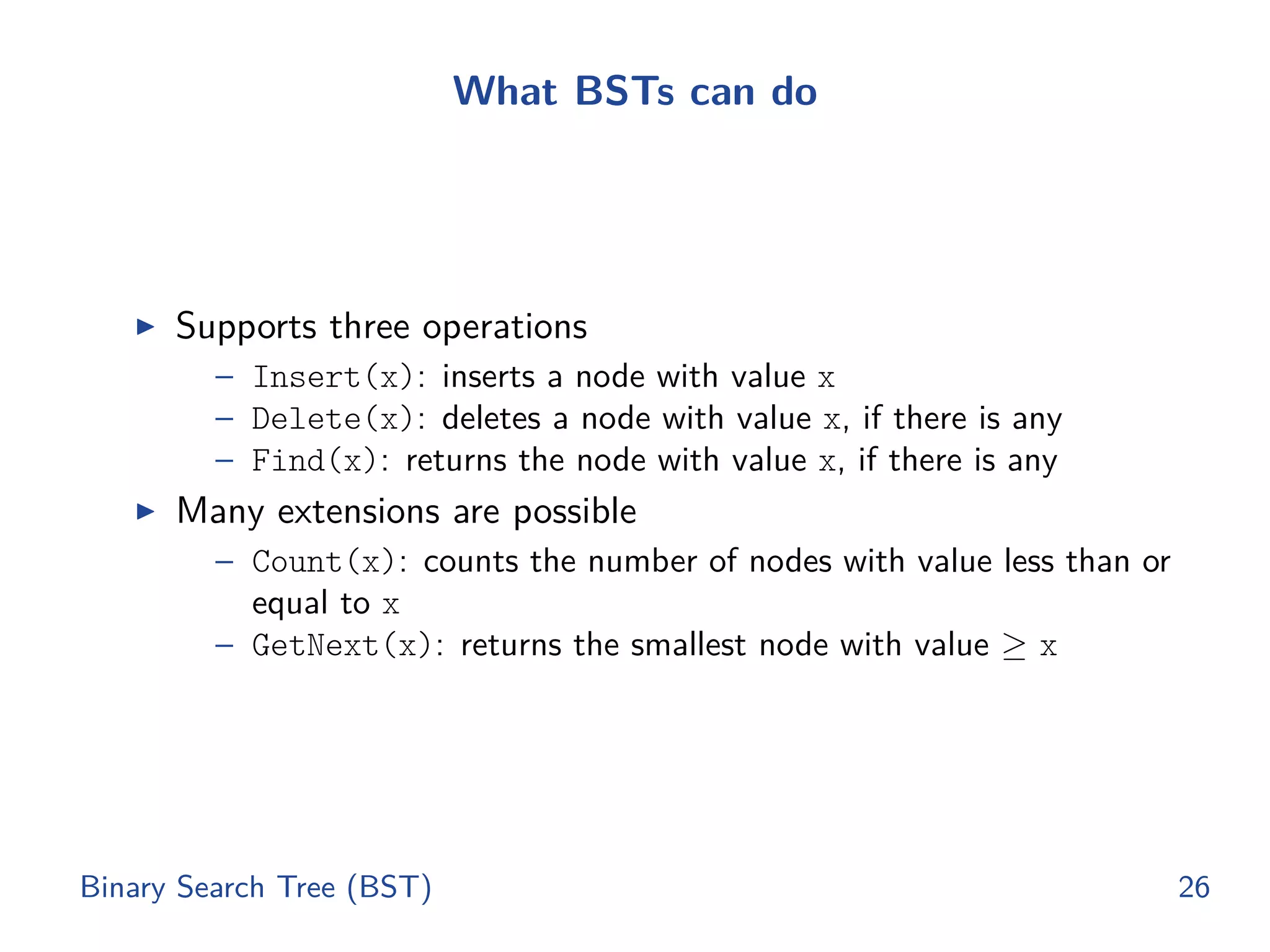 What BSTs can do
◮ Supports three operations
– Insert(x): inserts a node with value x
– Delete(x): deletes a node with value x, if there is any
– Find(x): returns the node with value x, if there is any
◮ Many extensions are possible
– Count(x): counts the number of nodes with value less than or
equal to x
– GetNext(x): returns the smallest node with value ≥ x
Binary Search Tree (BST) 26
 