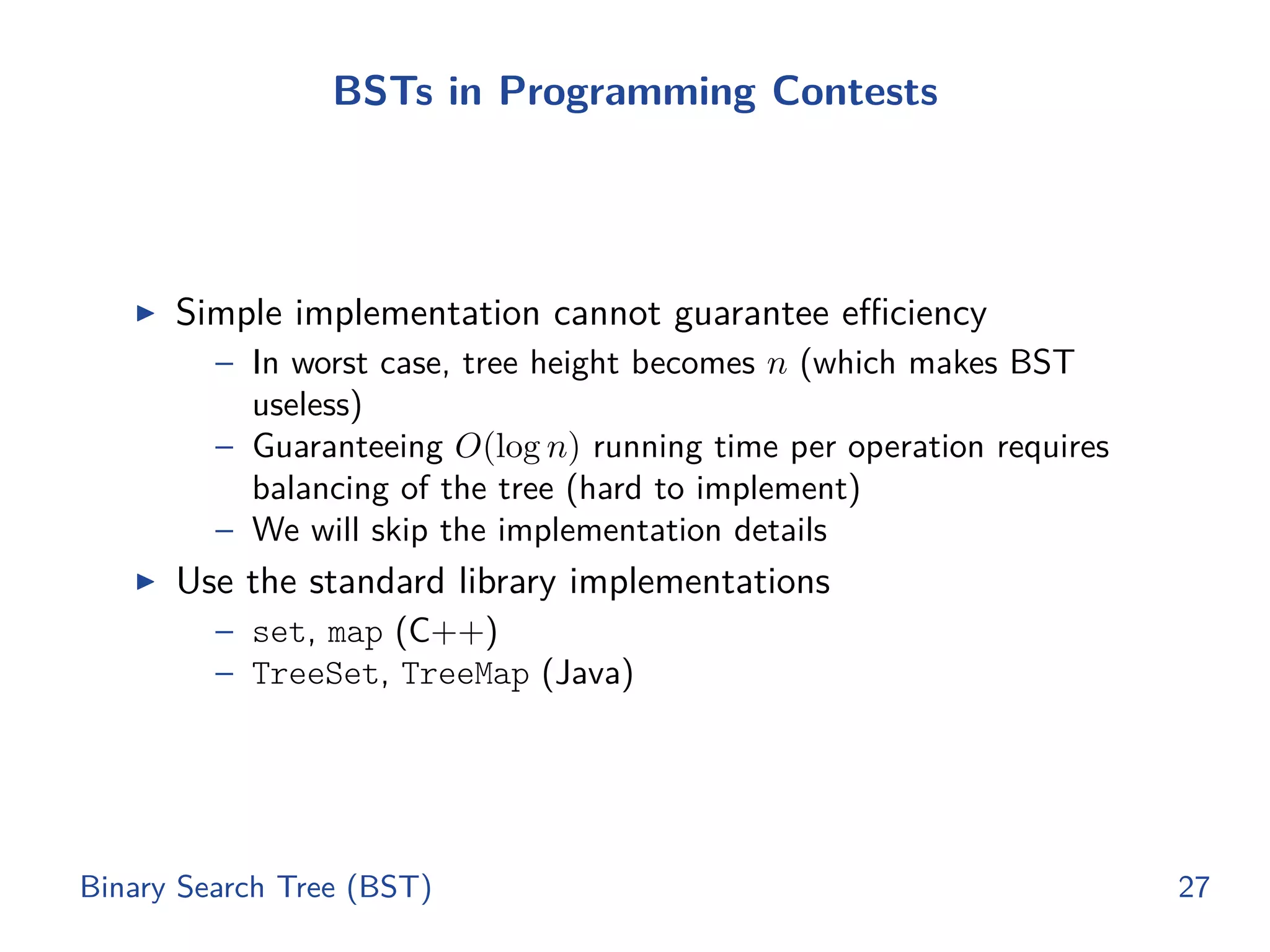 BSTs in Programming Contests
◮ Simple implementation cannot guarantee eﬃciency
– In worst case, tree height becomes n (which makes BST
useless)
– Guaranteeing O(log n) running time per operation requires
balancing of the tree (hard to implement)
– We will skip the implementation details
◮ Use the standard library implementations
– set, map (C++)
– TreeSet, TreeMap (Java)
Binary Search Tree (BST) 27
 