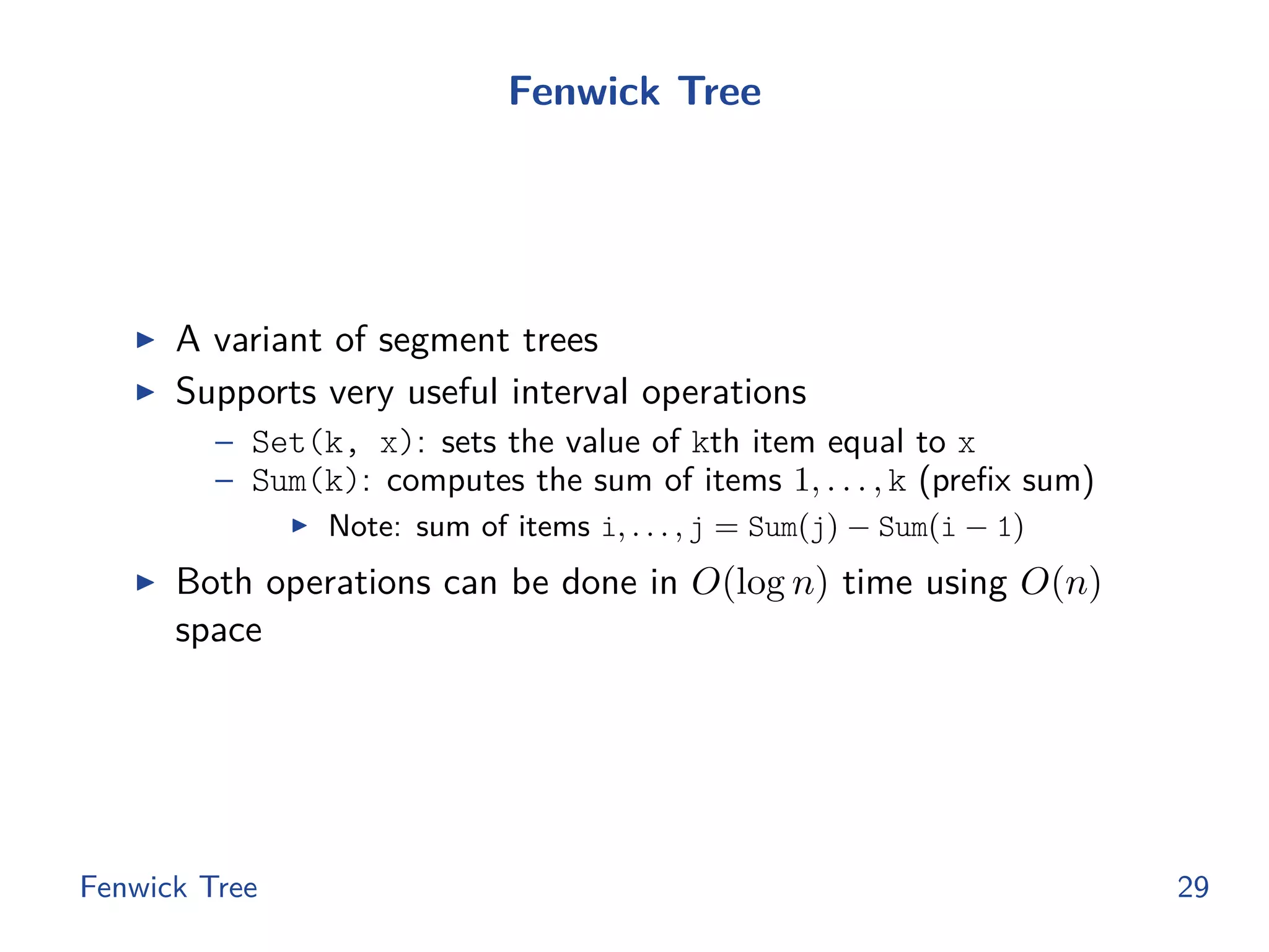 Fenwick Tree
◮ A variant of segment trees
◮ Supports very useful interval operations
– Set(k, x): sets the value of kth item equal to x
– Sum(k): computes the sum of items 1, . . . , k (preﬁx sum)
◮ Note: sum of items i, . . . , j = Sum(j) − Sum(i − 1)
◮ Both operations can be done in O(log n) time using O(n)
space
Fenwick Tree 29
 