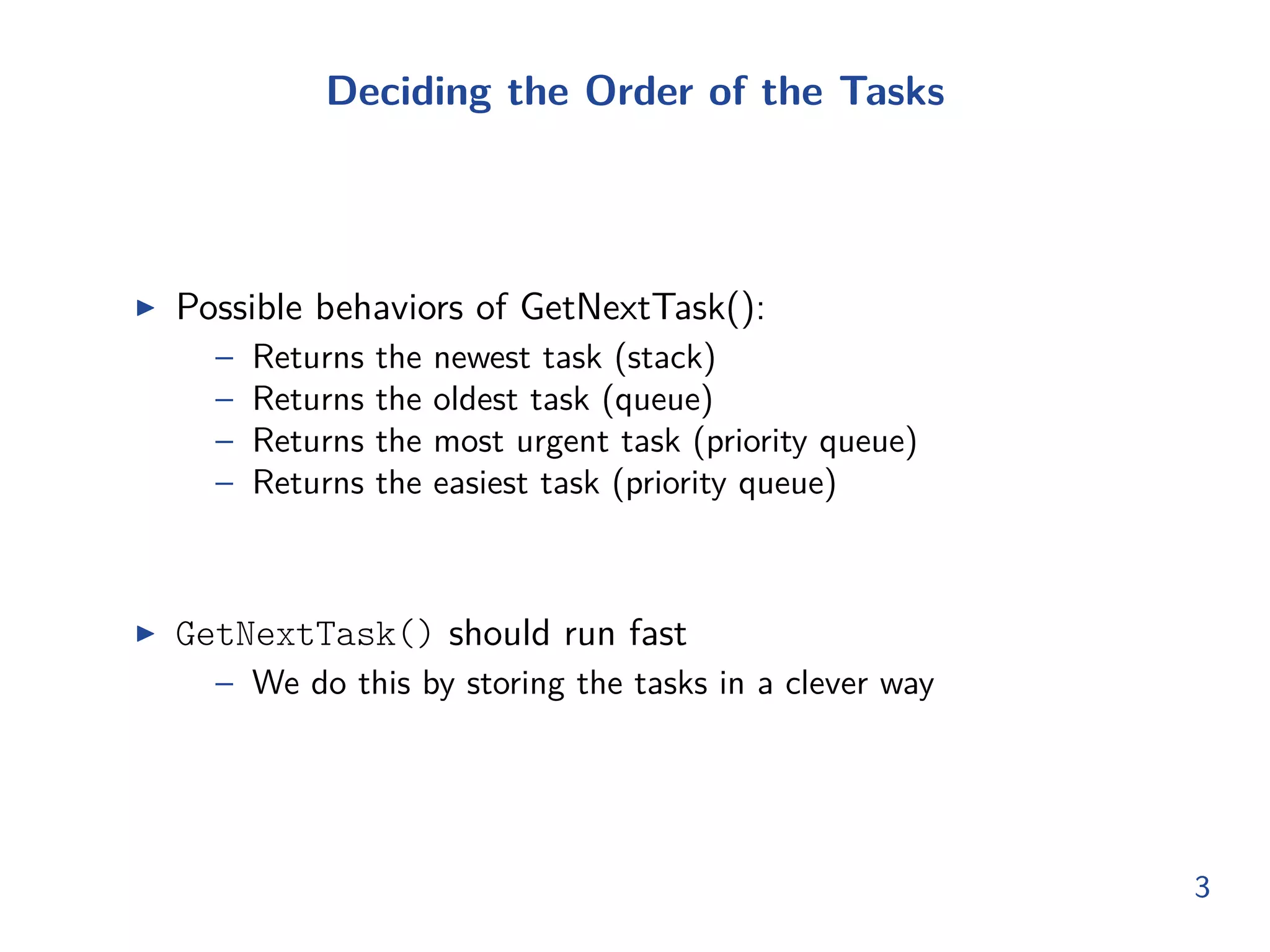 Deciding the Order of the Tasks
◮ Possible behaviors of GetNextTask():
– Returns the newest task (stack)
– Returns the oldest task (queue)
– Returns the most urgent task (priority queue)
– Returns the easiest task (priority queue)
◮ GetNextTask() should run fast
– We do this by storing the tasks in a clever way
3
 