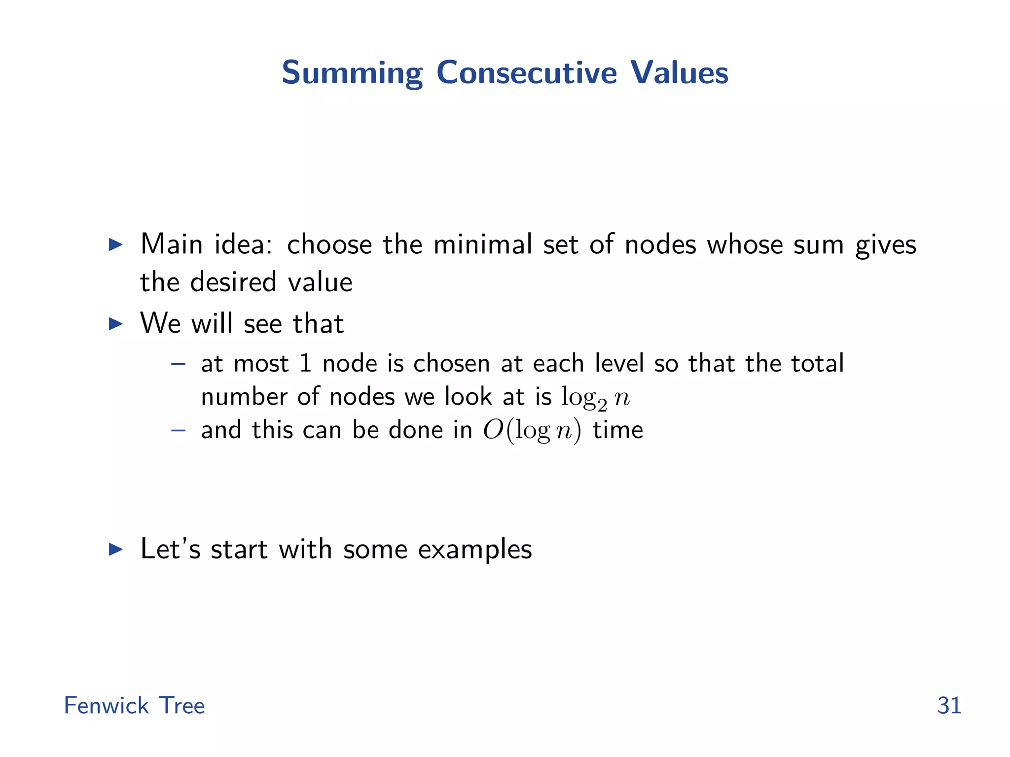 Summing Consecutive Values
◮ Main idea: choose the minimal set of nodes whose sum gives
the desired value
◮ We will see that
– at most 1 node is chosen at each level so that the total
number of nodes we look at is log2 n
– and this can be done in O(log n) time
◮ Let’s start with some examples
Fenwick Tree 31
 