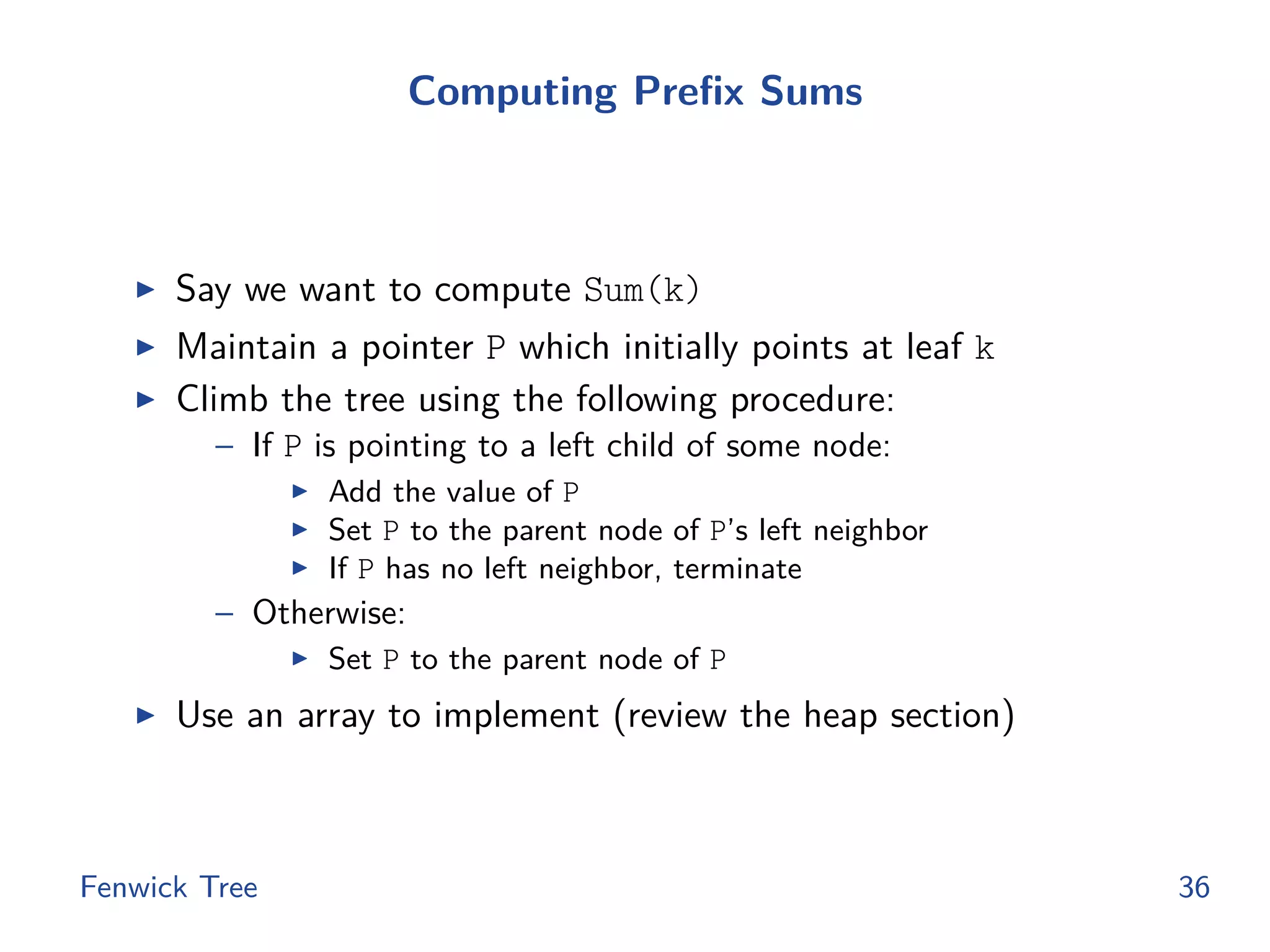 Computing Prefix Sums
◮ Say we want to compute Sum(k)
◮ Maintain a pointer P which initially points at leaf k
◮ Climb the tree using the following procedure:
– If P is pointing to a left child of some node:
◮ Add the value of P
◮ Set P to the parent node of P’s left neighbor
◮ If P has no left neighbor, terminate
– Otherwise:
◮ Set P to the parent node of P
◮ Use an array to implement (review the heap section)
Fenwick Tree 36
 