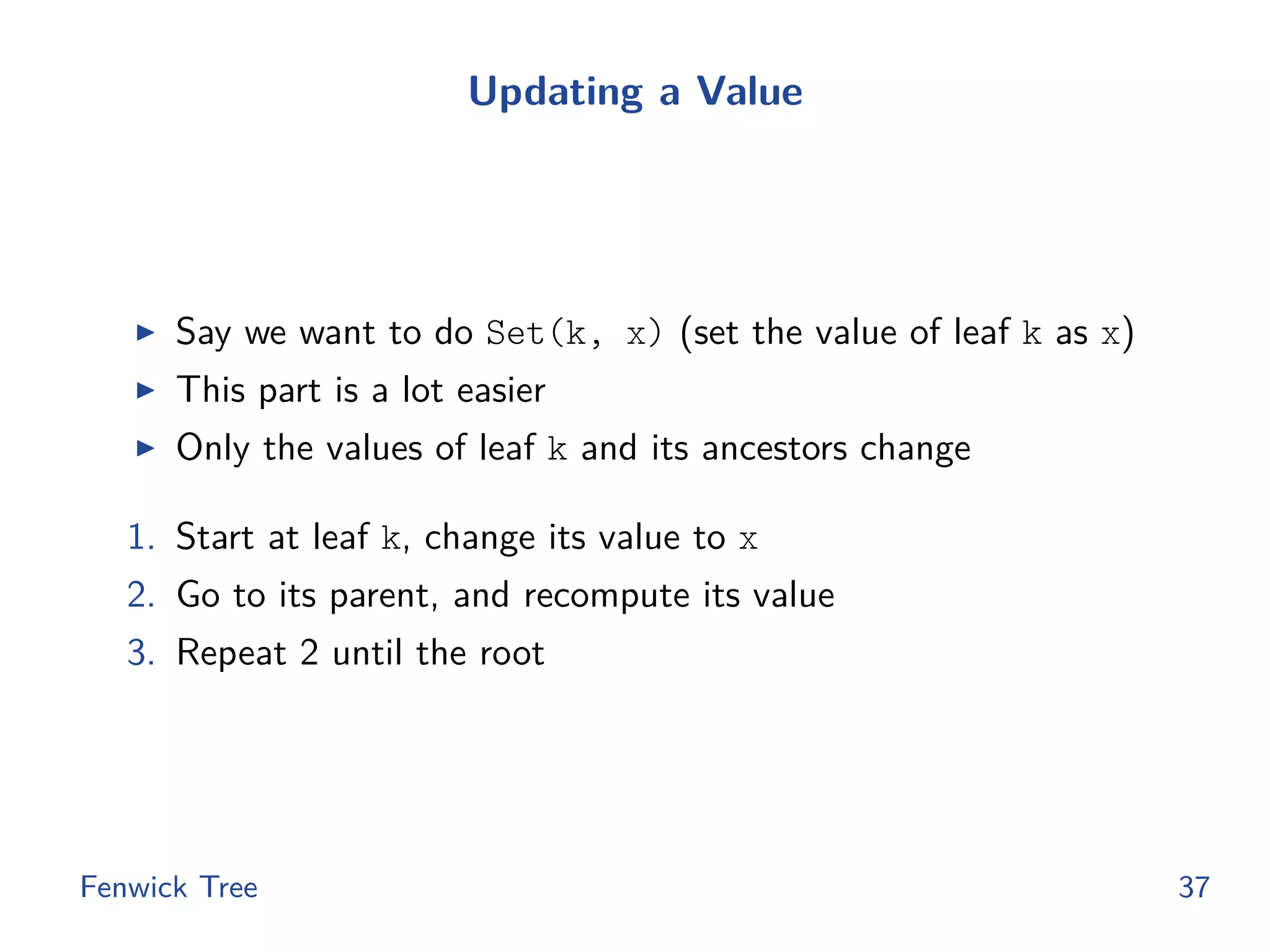 Updating a Value
◮ Say we want to do Set(k, x) (set the value of leaf k as x)
◮ This part is a lot easier
◮ Only the values of leaf k and its ancestors change
1. Start at leaf k, change its value to x
2. Go to its parent, and recompute its value
3. Repeat 2 until the root
Fenwick Tree 37
 