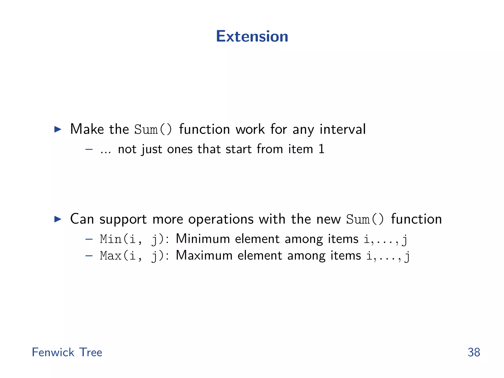 Extension
◮ Make the Sum() function work for any interval
– ... not just ones that start from item 1
◮ Can support more operations with the new Sum() function
– Min(i, j): Minimum element among items i, . . . , j
– Max(i, j): Maximum element among items i, . . . , j
Fenwick Tree 38
 