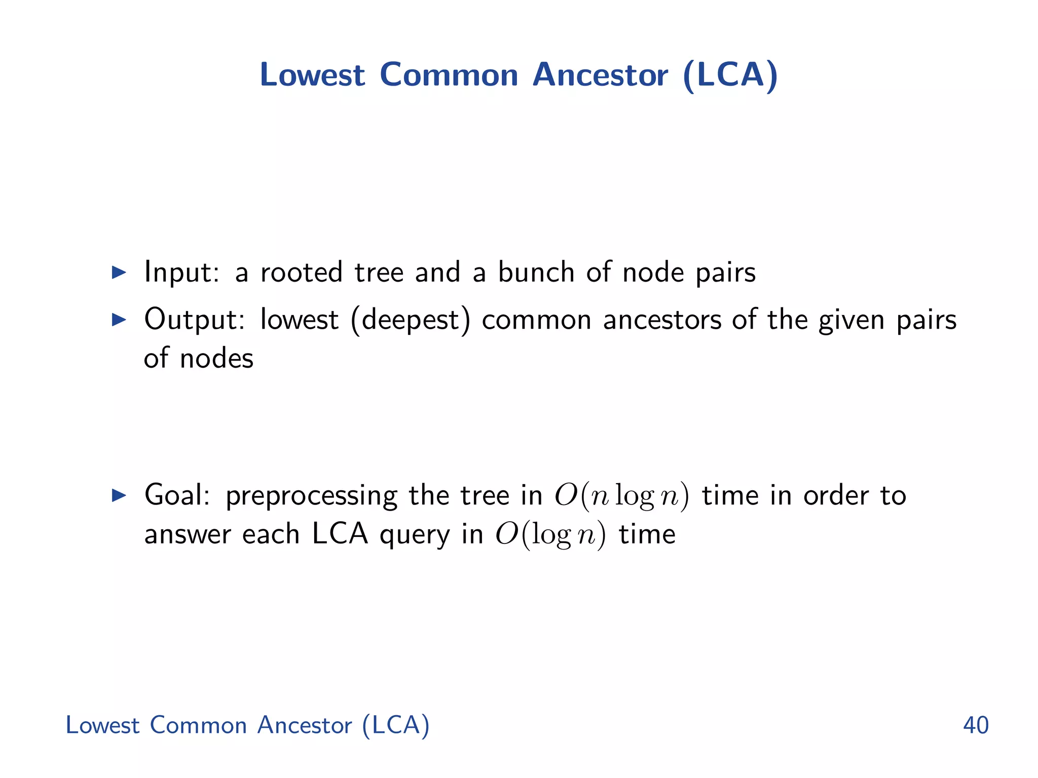 Lowest Common Ancestor (LCA)
◮ Input: a rooted tree and a bunch of node pairs
◮ Output: lowest (deepest) common ancestors of the given pairs
of nodes
◮ Goal: preprocessing the tree in O(n log n) time in order to
answer each LCA query in O(log n) time
Lowest Common Ancestor (LCA) 40
 