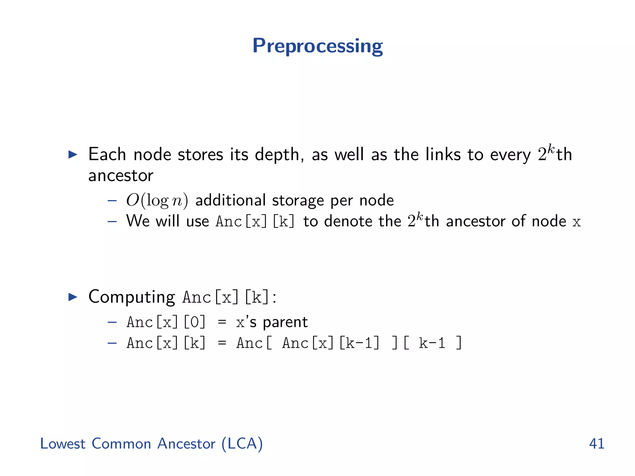 Preprocessing
◮ Each node stores its depth, as well as the links to every 2kth
ancestor
– O(log n) additional storage per node
– We will use Anc[x][k] to denote the 2k
th ancestor of node x
◮ Computing Anc[x][k]:
– Anc[x][0] = x’s parent
– Anc[x][k] = Anc[ Anc[x][k-1] ][ k-1 ]
Lowest Common Ancestor (LCA) 41
 